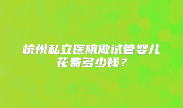 杭州私立医院做试管婴儿花费多少钱?
