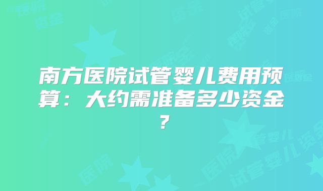 南方医院试管婴儿费用预算：大约需准备多少资金？