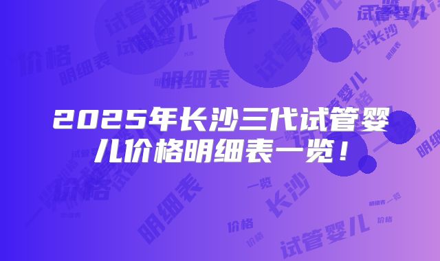 2025年长沙三代试管婴儿价格明细表一览！