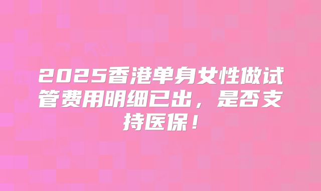 2025香港单身女性做试管费用明细已出，是否支持医保！