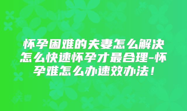 怀孕困难的夫妻怎么解决怎么快速怀孕才最合理-怀孕难怎么办速效办法！