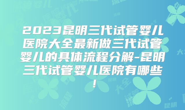 2023昆明三代试管婴儿医院大全最新做三代试管婴儿的具体流程分解-昆明三代试管婴儿医院有哪些！