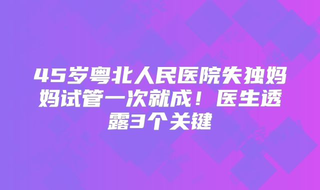 45岁粤北人民医院失独妈妈试管一次就成！医生透露3个关键