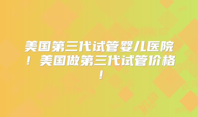 美国第三代试管婴儿医院！美国做第三代试管价格！