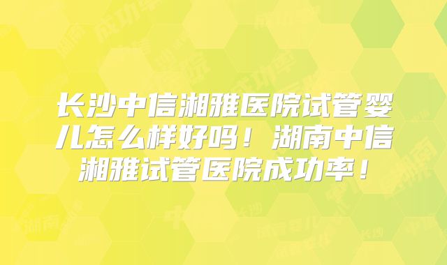 长沙中信湘雅医院试管婴儿怎么样好吗！湖南中信湘雅试管医院成功率！