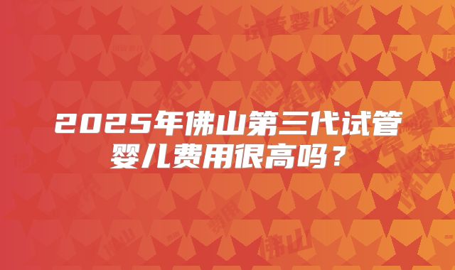 2025年佛山第三代试管婴儿费用很高吗？
