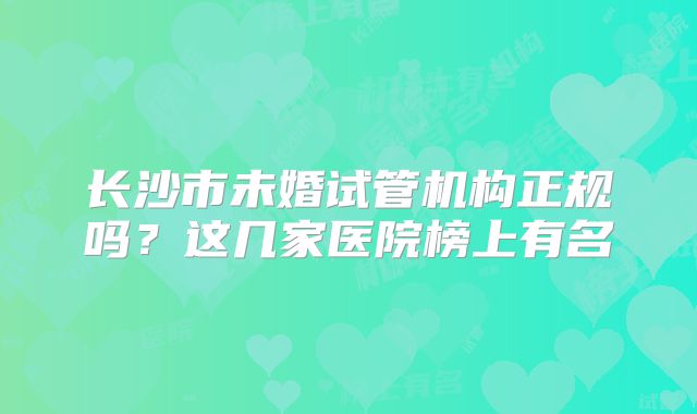 长沙市未婚试管机构正规吗？这几家医院榜上有名
