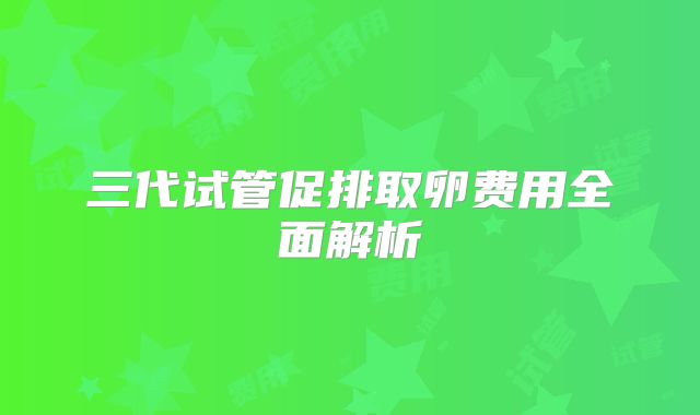 三代试管促排取卵费用全面解析