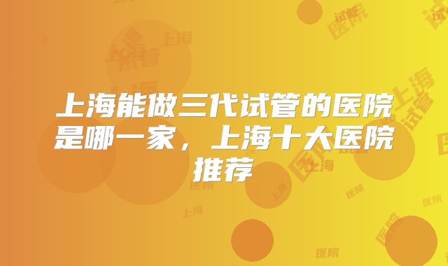 上海能做三代试管的医院是哪一家，上海十大医院推荐