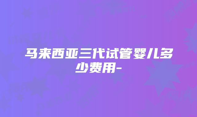 马来西亚三代试管婴儿多少费用-