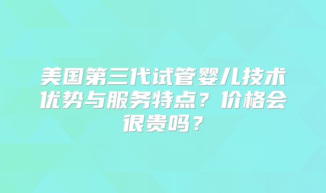 美国第三代试管婴儿技术优势与服务特点?价格会很贵吗?