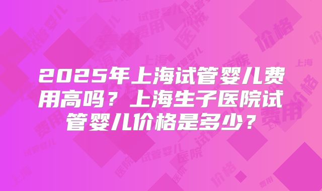 2025年上海试管婴儿费用高吗？上海生子医院试管婴儿价格是多少？