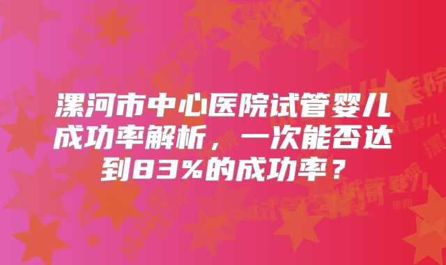 漯河市中心医院试管婴儿成功率解析，一次能否达到83%的成功率？