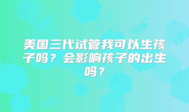 美国三代试管我可以生孩子吗？会影响孩子的出生吗？