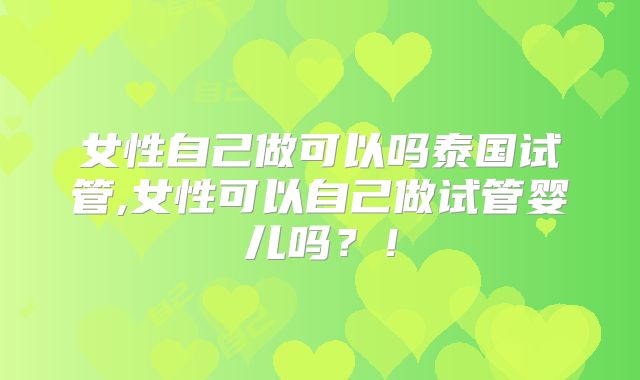 女性自己做可以吗泰国试管,女性可以自己做试管婴儿吗？！