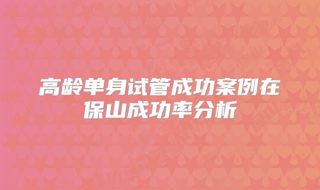 高龄单身试管成功案例在保山成功率分析