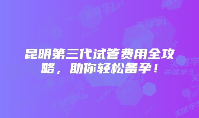 昆明第三代试管费用全攻略，助你轻松备孕！