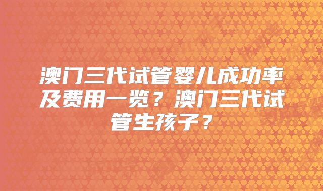 澳门三代试管婴儿成功率及费用一览？澳门三代试管生孩子？