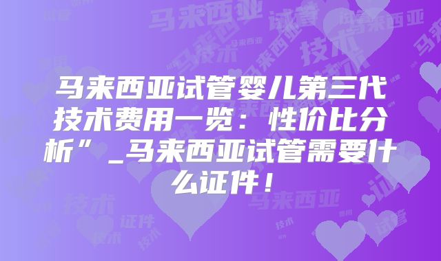 马来西亚试管婴儿第三代技术费用一览：性价比分析”_马来西亚试管需要什么证件！
