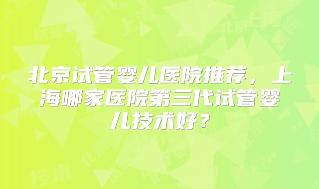 北京试管婴儿医院推荐，上海哪家医院第三代试管婴儿技术好？