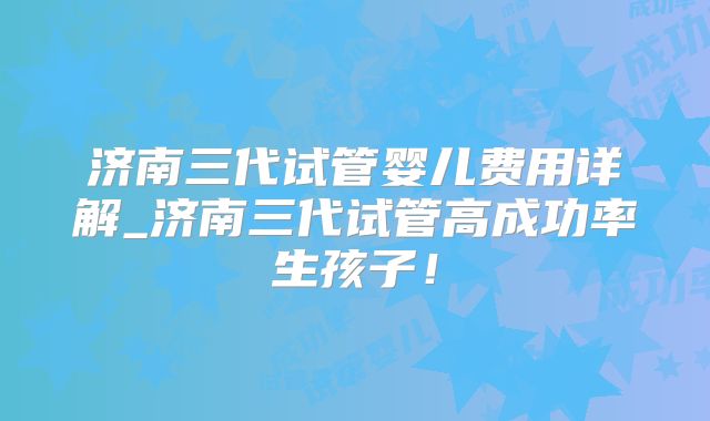 济南三代试管婴儿费用详解_济南三代试管高成功率生孩子！
