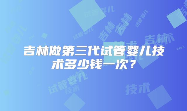 吉林做第三代试管婴儿技术多少钱一次？