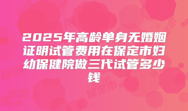 2025年高龄单身无婚姻证明试管费用在保定市妇幼保健院做三代试管多少钱