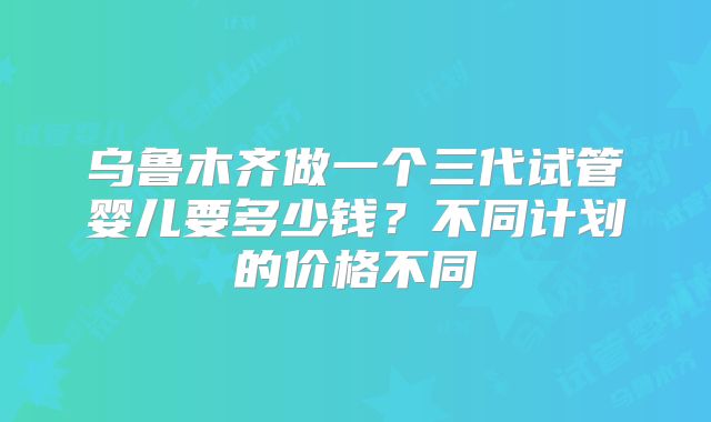 乌鲁木齐做一个三代试管婴儿要多少钱？不同计划的价格不同