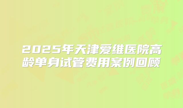 2025年天津爱维医院高龄单身试管费用案例回顾