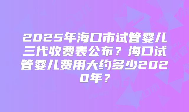 2025年海口市试管婴儿三代收费表公布?海口试管婴儿费用大约多少2020年?