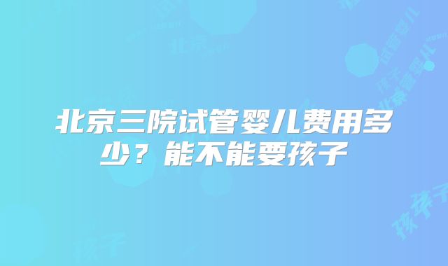 北京三院试管婴儿费用多少？能不能要孩子