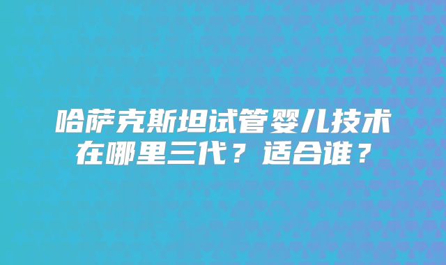 哈萨克斯坦试管婴儿技术在哪里三代？适合谁？