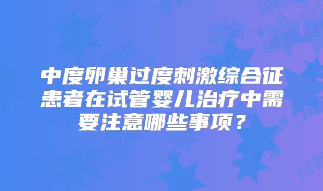 中度卵巢过度刺激综合征患者在试管婴儿治疗中需要注意哪些事项？