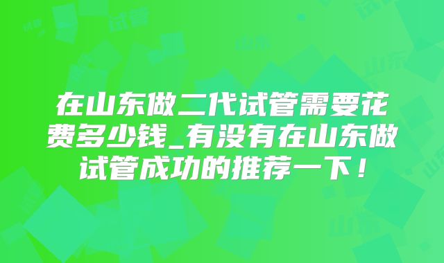 在山东做二代试管需要花费多少钱_有没有在山东做试管成功的推荐一下！