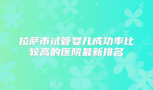 拉萨市试管婴儿成功率比较高的医院最新排名