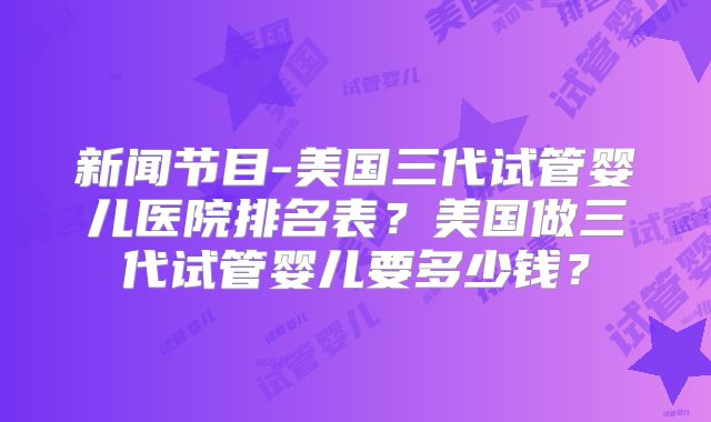 新闻节目-美国三代试管婴儿医院排名表？美国做三代试管婴儿要多少钱？