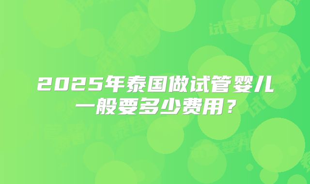 2025年泰国做试管婴儿一般要多少费用?