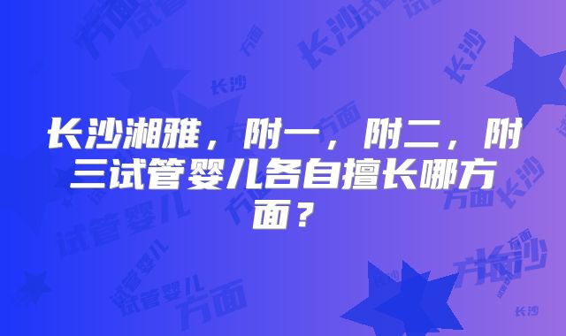 长沙湘雅，附一，附二，附三试管婴儿各自擅长哪方面？