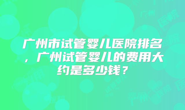 广州市试管婴儿医院排名，广州试管婴儿的费用大约是多少钱？