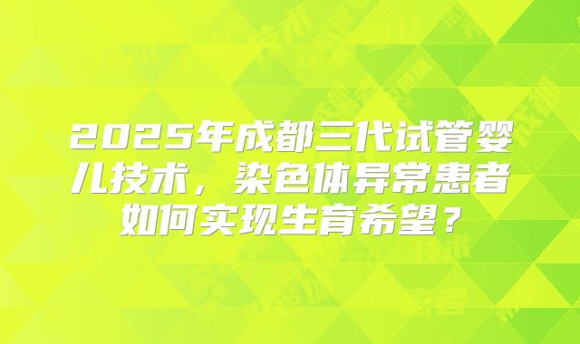 2025年成都三代试管婴儿技术，染色体异常患者如何实现生育希望？
