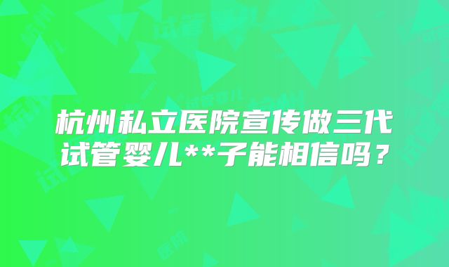 杭州私立医院宣传做三代试管婴儿**子能相信吗？