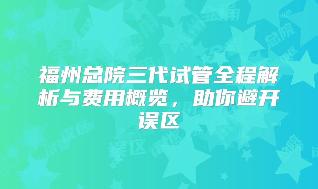 福州总院三代试管全程解析与费用概览，助你避开误区