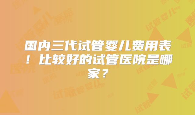 国内三代试管婴儿费用表！比较好的试管医院是哪家？