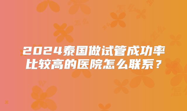 2024泰国做试管成功率比较高的医院怎么联系？