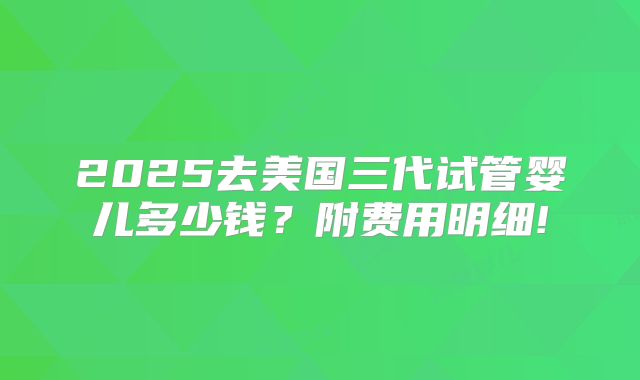 2025去美国三代试管婴儿多少钱?附费用明细!