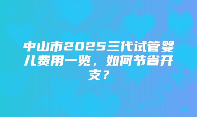 中山市2025三代试管婴儿费用一览，如何节省开支？