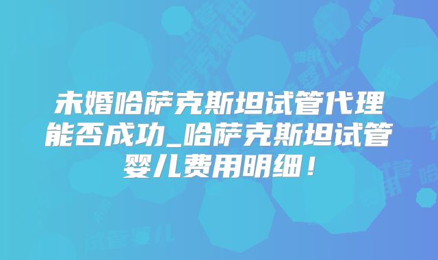 未婚哈萨克斯坦试管代理能否成功_哈萨克斯坦试管婴儿费用明细！