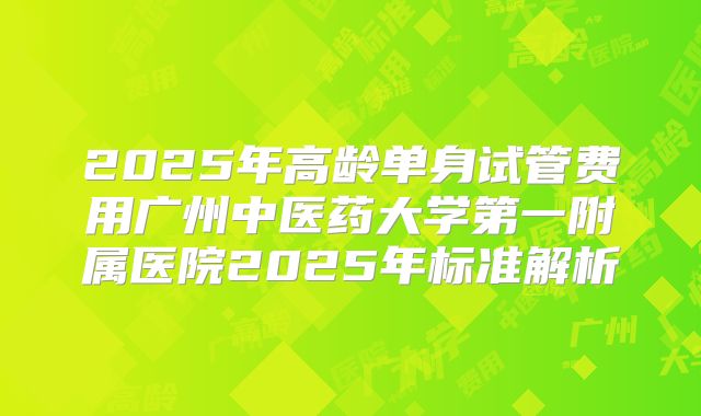 2025年高龄单身试管费用广州中医药大学第一附属医院2025年标准解析