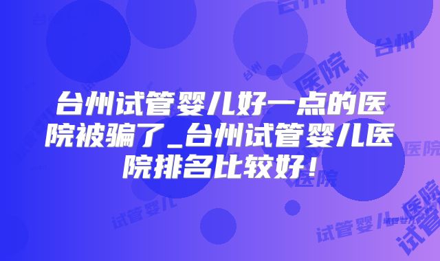 台州试管婴儿好一点的医院被骗了_台州试管婴儿医院排名比较好！