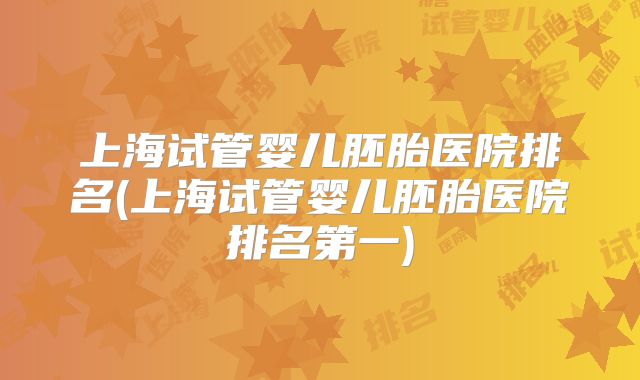 上海试管婴儿胚胎医院排名(上海试管婴儿胚胎医院排名第一)